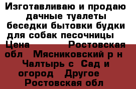 Изготавливаю и продаю дачные туалеты,беседки,бытовки,будки для собак,песочницы. › Цена ­ 6 000 - Ростовская обл., Мясниковский р-н, Чалтырь с. Сад и огород » Другое   . Ростовская обл.